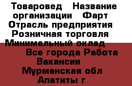 Товаровед › Название организации ­ Фарт › Отрасль предприятия ­ Розничная торговля › Минимальный оклад ­ 15 000 - Все города Работа » Вакансии   . Мурманская обл.,Апатиты г.